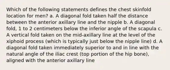 Which of the following statements defines the chest skinfold location for men? a. A diagonal fold taken half the distance between the anterior axillary line and the nipple b. A diagonal fold, 1 to 2 centimeters below the inferior angle of the scapula c. A vertical fold taken on the mid-axillary line at the level of the xiphoid process (which is typically just below the nipple line) d. A diagonal fold taken immediately superior to and in line with the natural angle of the iliac crest (top portion of the hip bone), aligned with the anterior axillary line