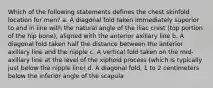 Which of the following statements defines the chest skinfold location for men? a. A diagonal fold taken immediately superior to and in line with the natural angle of the iliac crest (top portion of the hip bone), aligned with the anterior axillary line b. A diagonal fold taken half the distance between the anterior axillary line and the nipple c. A vertical fold taken on the mid-axillary line at the level of the xiphoid process (which is typically just below the nipple line) d. A diagonal fold, 1 to 2 centimeters below the inferior angle of the scapula