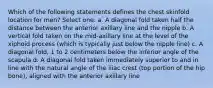 Which of the following statements defines the chest skinfold location for men? Select one: a. A diagonal fold taken half the distance between the anterior axillary line and the nipple b. A vertical fold taken on the mid-axillary line at the level of the xiphoid process (which is typically just below the nipple line) c. A diagonal fold, 1 to 2 centimeters below the inferior angle of the scapula d. A diagonal fold taken immediately superior to and in line with the natural angle of the iliac crest (top portion of the hip bone), aligned with the anterior axillary line