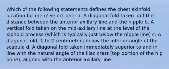 Which of the following statements defines the chest skinfold location for men? Select one: a. A diagonal fold taken half the distance between the anterior axillary line and the nipple b. A vertical fold taken on the mid-axillary line at the level of the xiphoid process (which is typically just below the nipple line) c. A diagonal fold, 1 to 2 centimeters below the inferior angle of the scapula d. A diagonal fold taken immediately superior to and in line with the natural angle of the iliac crest (top portion of the hip bone), aligned with the anterior axillary line