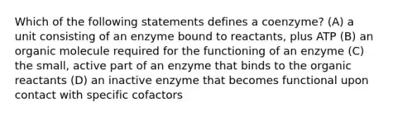 Which of the following statements defines a coenzyme? (A) a unit consisting of an enzyme bound to reactants, plus ATP (B) an organic molecule required for the functioning of an enzyme (C) the small, active part of an enzyme that binds to the organic reactants (D) an inactive enzyme that becomes functional upon contact with specific cofactors