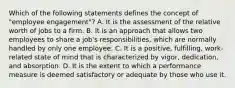 Which of the following statements defines the concept of "employee engagement"? A. It is the assessment of the relative worth of jobs to a firm. B. It is an approach that allows two employees to share a job's responsibilities, which are normally handled by only one employee. C. It is a positive, fulfilling, work-related state of mind that is characterized by vigor, dedication, and absorption. D. It is the extent to which a performance measure is deemed satisfactory or adequate by those who use it.