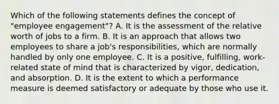 Which of the following statements defines the concept of "employee engagement"? A. It is the assessment of the relative worth of jobs to a firm. B. It is an approach that allows two employees to share a job's responsibilities, which are normally handled by only one employee. C. It is a positive, fulfilling, work-related state of mind that is characterized by vigor, dedication, and absorption. D. It is the extent to which a performance measure is deemed satisfactory or adequate by those who use it.