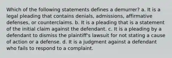 Which of the following statements defines a demurrer? a. It is a legal pleading that contains denials, admissions, affirmative defenses, or counterclaims. b. It is a pleading that is a statement of the initial claim against the defendant. c. It is a pleading by a defendant to dismiss the plaintiff's lawsuit for not stating a cause of action or a defense. d. It is a judgment against a defendant who fails to respond to a complaint.