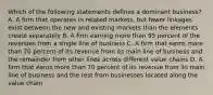 Which of the following statements defines a dominant business? A. A firm that operates in related markets, but fewer linkages exist between the new and existing markets than the elements create separately B. A firm earning more than 95 percent of the revenues from a single line of business C. A firm that earns more than 70 percent of its revenue from its main line of business and the remainder from other lines across different value chains D. A firm that earns more than 70 percent of its revenue from its main line of business and the rest from businesses located along the value chain