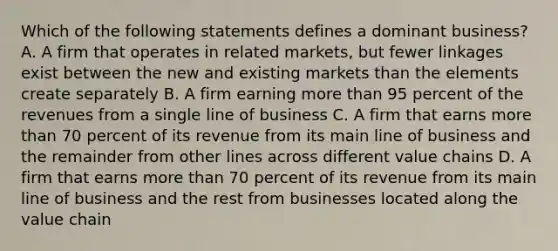 Which of the following statements defines a dominant business? A. A firm that operates in related markets, but fewer linkages exist between the new and existing markets than the elements create separately B. A firm earning more than 95 percent of the revenues from a single line of business C. A firm that earns more than 70 percent of its revenue from its main line of business and the remainder from other lines across different value chains D. A firm that earns more than 70 percent of its revenue from its main line of business and the rest from businesses located along the value chain