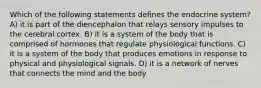 Which of the following statements defines the endocrine system? A) it is part of the diencephalon that relays sensory impulses to the cerebral cortex. B) it is a system of the body that is comprised of hormones that regulate physiological functions. C) it is a system of the body that produces emotions in response to physical and physiological signals. D) it is a network of nerves that connects the mind and the body