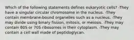 Which of the following statements defines eukaryotic cells? -They have a singular circular chromosome in the nucleus. -They contain membrane-bound organelles such as a nucleus. -They may divide using binary fission, mitosis, or meiosis. -They may contain 80S or 70S ribosomes in their cytoplasm. -They may contain a cell wall made of peptidoglycan.