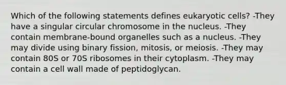 Which of the following statements defines <a href='https://www.questionai.com/knowledge/kb526cpm6R-eukaryotic-cells' class='anchor-knowledge'>eukaryotic cells</a>? -They have a singular circular chromosome in the nucleus. -They contain membrane-bound organelles such as a nucleus. -They may divide using binary fission, mitosis, or meiosis. -They may contain 80S or 70S ribosomes in their cytoplasm. -They may contain a cell wall made of peptidoglycan.