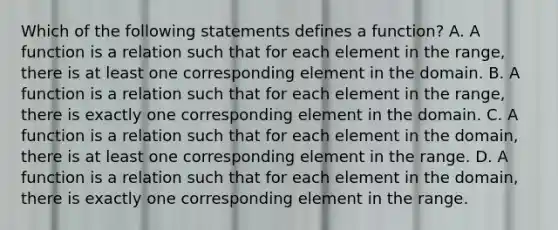 Which of the following statements defines a​ function? A. A function is a relation such that for each element in the​ range, there is at least one corresponding element in the domain. B. A function is a relation such that for each element in the​ range, there is exactly one corresponding element in the domain. C. A function is a relation such that for each element in the​ domain, there is at least one corresponding element in the range. D. A function is a relation such that for each element in the​ domain, there is exactly one corresponding element in the range.