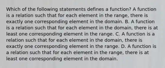 Which of the following statements defines a​ function? A function is a relation such that for each element in the​ range, there is exactly one corresponding element in the domain. B. A function is a relation such that for each element in the​ domain, there is at least one corresponding element in the range. C. A function is a relation such that for each element in the​ domain, there is exactly one corresponding element in the range. D. A function is a relation such that for each element in the​ range, there is at least one corresponding element in the domain.