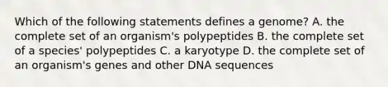 Which of the following statements defines a genome? A. the complete set of an organism's polypeptides B. the complete set of a species' polypeptides C. a karyotype D. the complete set of an organism's genes and other DNA sequences