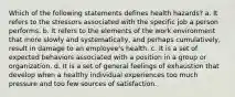 Which of the following statements defines health hazards? a. It refers to the stressors associated with the specific job a person performs. b. It refers to the elements of the work environment that more slowly and systematically, and perhaps cumulatively, result in damage to an employee's health. c. It is a set of expected behaviors associated with a position in a group or organization. d. It is a set of general feelings of exhaustion that develop when a healthy individual experiences too much pressure and too few sources of satisfaction.