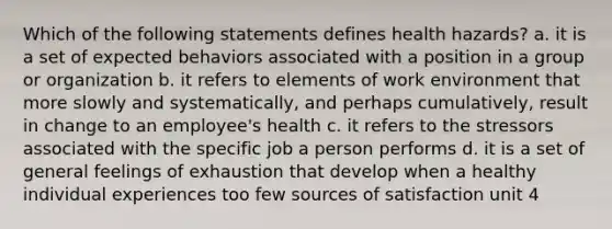 Which of the following statements defines health hazards? a. it is a set of expected behaviors associated with a position in a group or organization b. it refers to elements of work environment that more slowly and systematically, and perhaps cumulatively, result in change to an employee's health c. it refers to the stressors associated with the specific job a person performs d. it is a set of general feelings of exhaustion that develop when a healthy individual experiences too few sources of satisfaction unit 4