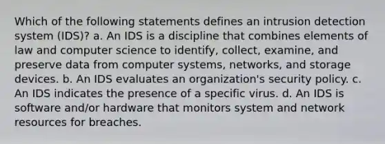 Which of the following statements defines an intrusion detection system (IDS)? a. An IDS is a discipline that combines elements of law and computer science to identify, collect, examine, and preserve data from computer systems, networks, and storage devices. b. An IDS evaluates an organization's security policy. c. An IDS indicates the presence of a specific virus. d. An IDS is software and/or hardware that monitors system and network resources for breaches.