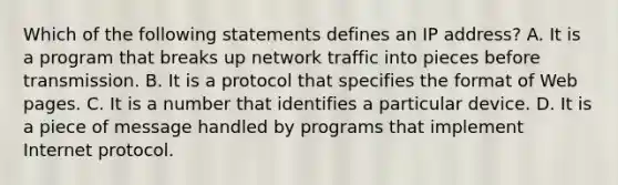 Which of the following statements defines an IP address? A. It is a program that breaks up network traffic into pieces before transmission. B. It is a protocol that specifies the format of Web pages. C. It is a number that identifies a particular device. D. It is a piece of message handled by programs that implement Internet protocol.