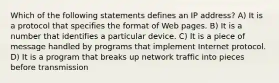 Which of the following statements defines an IP address? A) It is a protocol that specifies the format of Web pages. B) It is a number that identifies a particular device. C) It is a piece of message handled by programs that implement Internet protocol. D) It is a program that breaks up network traffic into pieces before transmission