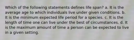 Which of the following statements defines life span? a. It is the average age to which individuals live under given conditions. b. It is the minimum expected life period for a species. c. It is the length of time one can live under the best of circumstances. d. It is the maximum amount of time a person can be expected to live in a given setting.