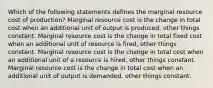 Which of the following statements defines the marginal resource cost of production? Marginal resource cost is the change in total cost when an additional unit of output is produced, other things constant. Marginal resource cost is the change in total fixed cost when an additional unit of resource is fired, other things constant. Marginal resource cost is the change in total cost when an additional unit of a resource is hired, other things constant. Marginal resource cost is the change in total cost when an additional unit of output is demanded, other things constant.