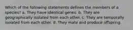 Which of the following statements defines the members of a species? a. They have identical genes. b. They are geographically isolated from each other. c. They are temporally isolated from each other. d. They mate and produce offspring.