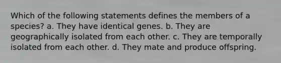 Which of the following statements defines the members of a species? a. They have identical genes. b. They are geographically isolated from each other. c. They are temporally isolated from each other. d. They mate and produce offspring.