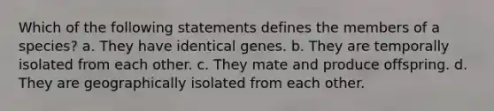 Which of the following statements defines the members of a species? a. They have identical genes. b. They are temporally isolated from each other. c. They mate and produce offspring. d. They are geographically isolated from each other.