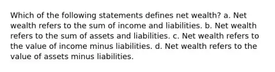 Which of the following statements defines net wealth? a. Net wealth refers to the sum of income and liabilities. b. Net wealth refers to the sum of assets and liabilities. c. Net wealth refers to the value of income minus liabilities. d. Net wealth refers to the value of assets minus liabilities.