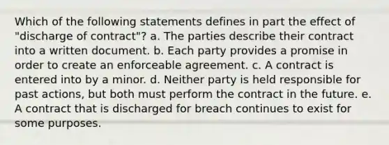 Which of the following statements defines in part the effect of "discharge of contract"? a. The parties describe their contract into a written document. b. Each party provides a promise in order to create an enforceable agreement. c. A contract is entered into by a minor. d. Neither party is held responsible for past actions, but both must perform the contract in the future. e. A contract that is discharged for breach continues to exist for some purposes.