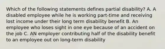 Which of the following statements defines partial disability? A. A disabled employee while he is working part-time and receiving lost income under their long term disability benefit B. An employee who loses sight in one eye because of an accident on the job C. AN employer contributing half of the disability benefit to an employee out on long-term disability