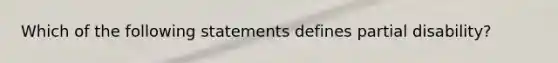 Which of the following statements defines partial disability?