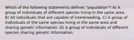 Which of the following statements defines "population"? A) A group of individuals of different species living in the same area. B) All individuals that are capable of interbreeding. C) A group of individuals of the same species living in the same area and sharing genetic information. D) A group of individuals of different species sharing genetic information.