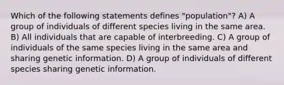 Which of the following statements defines "population"? A) A group of individuals of different species living in the same area. B) All individuals that are capable of interbreeding. C) A group of individuals of the same species living in the same area and sharing genetic information. D) A group of individuals of different species sharing genetic information.