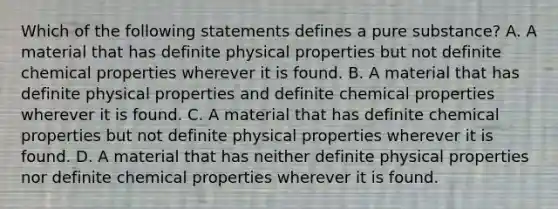 Which of the following statements defines a pure substance? A. A material that has definite physical properties but not definite chemical properties wherever it is found. B. A material that has definite physical properties and definite chemical properties wherever it is found. C. A material that has definite chemical properties but not definite physical properties wherever it is found. D. A material that has neither definite physical properties nor definite chemical properties wherever it is found.