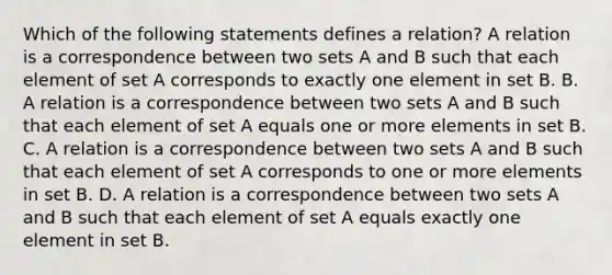 Which of the following statements defines a​ relation? A relation is a correspondence between two sets A and B such that each element of set A corresponds to exactly one element in set B. B. A relation is a correspondence between two sets A and B such that each element of set A equals one or more elements in set B. C. A relation is a correspondence between two sets A and B such that each element of set A corresponds to one or more elements in set B. D. A relation is a correspondence between two sets A and B such that each element of set A equals exactly one element in set B.