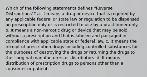 Which of the following statements defines "Reverse Distributions"? a. It means a drug or device that is required by any applicable federal or state law or regulation to be dispensed on prescription only or is restricted to use by a practitioner only. b. It means a non-narcotic drug or device that may be sold without a prescription and that is labeled and packaged in compliance with applicable state or federal law. c. It means the receipt of prescription drugs including controlled substances for the purposes of destroying the drugs or returning the drugs to their original manufacturers or distributors. d. It means distribution of prescription drugs to persons other than a consumer or patient.