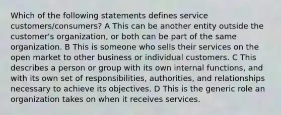 Which of the following statements defines service customers/consumers? A This can be another entity outside the customer's organization, or both can be part of the same organization. B This is someone who sells their services on the open market to other business or individual customers. C This describes a person or group with its own internal functions, and with its own set of responsibilities, authorities, and relationships necessary to achieve its objectives. D This is the generic role an organization takes on when it receives services.