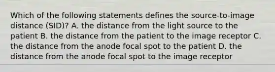 Which of the following statements defines the source-to-image distance (SID)? A. the distance from the light source to the patient B. the distance from the patient to the image receptor C. the distance from the anode focal spot to the patient D. the distance from the anode focal spot to the image receptor