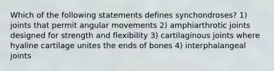 Which of the following statements defines synchondroses? 1) joints that permit angular movements 2) amphiarthrotic joints designed for strength and flexibility 3) cartilaginous joints where hyaline cartilage unites the ends of bones 4) interphalangeal joints