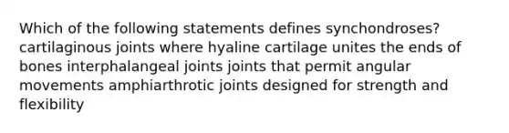 Which of the following statements defines synchondroses? cartilaginous joints where hyaline cartilage unites the ends of bones interphalangeal joints joints that permit angular movements amphiarthrotic joints designed for strength and flexibility