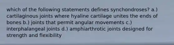 which of the following statements defines synchondroses? a.) cartilaginous joints where hyaline cartilage unites the ends of bones b.) joints that permit angular movements c.) interphalangeal joints d.) amphiarthrotic joints designed for strength and flexibility