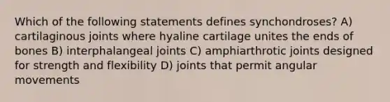 Which of the following statements defines synchondroses? A) cartilaginous joints where hyaline cartilage unites the ends of bones B) interphalangeal joints C) amphiarthrotic joints designed for strength and flexibility D) joints that permit angular movements