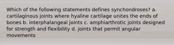 Which of the following statements defines synchondroses? a. cartilaginous joints where hyaline cartilage unites the ends of bones b. interphalangeal joints c. amphiarthrotic joints designed for strength and flexibility d. joints that permit angular movements