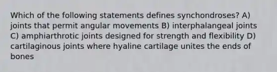 Which of the following statements defines synchondroses? A) joints that permit angular movements B) interphalangeal joints C) amphiarthrotic joints designed for strength and flexibility D) cartilaginous joints where hyaline cartilage unites the ends of bones