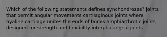 Which of the following statements defines synchondroses? joints that permit angular movements cartilaginous joints where hyaline cartilage unites the ends of bones amphiarthrotic joints designed for strength and flexibility interphalangeal joints