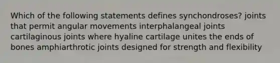 Which of the following statements defines synchondroses? joints that permit angular movements interphalangeal joints cartilaginous joints where hyaline cartilage unites the ends of bones amphiarthrotic joints designed for strength and flexibility