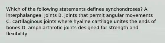 Which of the following statements defines synchondroses? A. interphalangeal joints B. joints that permit angular movements C. cartilaginous joints where hyaline cartilage unites the ends of bones D. amphiarthrotic joints designed for strength and flexibility