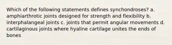 Which of the following statements defines synchondroses? a. amphiarthrotic joints designed for strength and flexibility b. interphalangeal joints c. joints that permit angular movements d. cartilaginous joints where hyaline cartilage unites the ends of bones