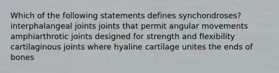 Which of the following statements defines synchondroses? interphalangeal joints joints that permit angular movements amphiarthrotic joints designed for strength and flexibility cartilaginous joints where hyaline cartilage unites the ends of bones