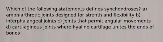 Which of the following statements defines synchondroses? a) amphiarthrotic joints designed for strenth and flexibility b) interphalangeal joints c) Joints that permit angular movements d) cartilaginous joints where hyaline cartilage unites the ends of bones