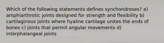 Which of the following statements defines synchondroses? a) amphiarthrotic joints designed for strength and flexibility b) cartilaginous joints where hyaline cartilage unites the ends of bones c) joints that permit angular movements d) interphalangeal joints